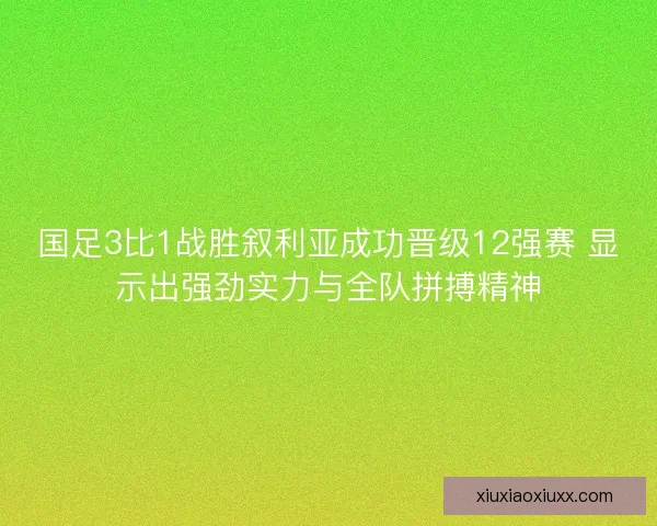 国足3比1战胜叙利亚成功晋级12强赛 显示出强劲实力与全队拼搏精神